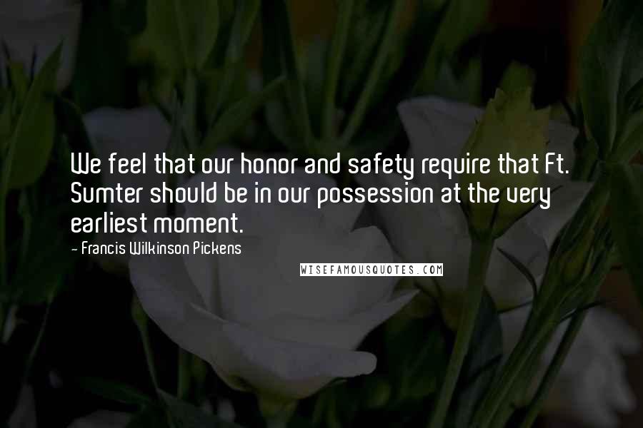 Francis Wilkinson Pickens Quotes: We feel that our honor and safety require that Ft. Sumter should be in our possession at the very earliest moment.