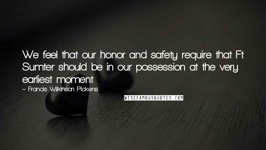 Francis Wilkinson Pickens Quotes: We feel that our honor and safety require that Ft. Sumter should be in our possession at the very earliest moment.