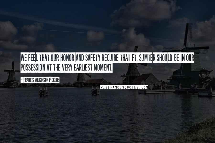 Francis Wilkinson Pickens Quotes: We feel that our honor and safety require that Ft. Sumter should be in our possession at the very earliest moment.