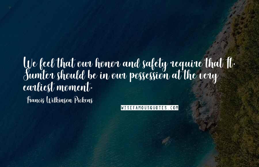 Francis Wilkinson Pickens Quotes: We feel that our honor and safety require that Ft. Sumter should be in our possession at the very earliest moment.