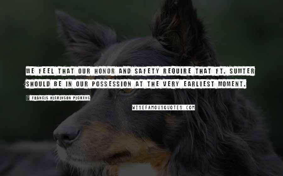 Francis Wilkinson Pickens Quotes: We feel that our honor and safety require that Ft. Sumter should be in our possession at the very earliest moment.
