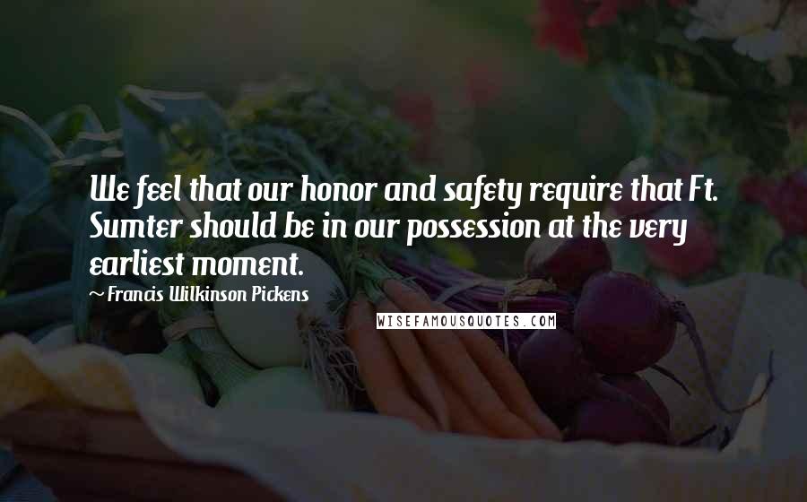 Francis Wilkinson Pickens Quotes: We feel that our honor and safety require that Ft. Sumter should be in our possession at the very earliest moment.