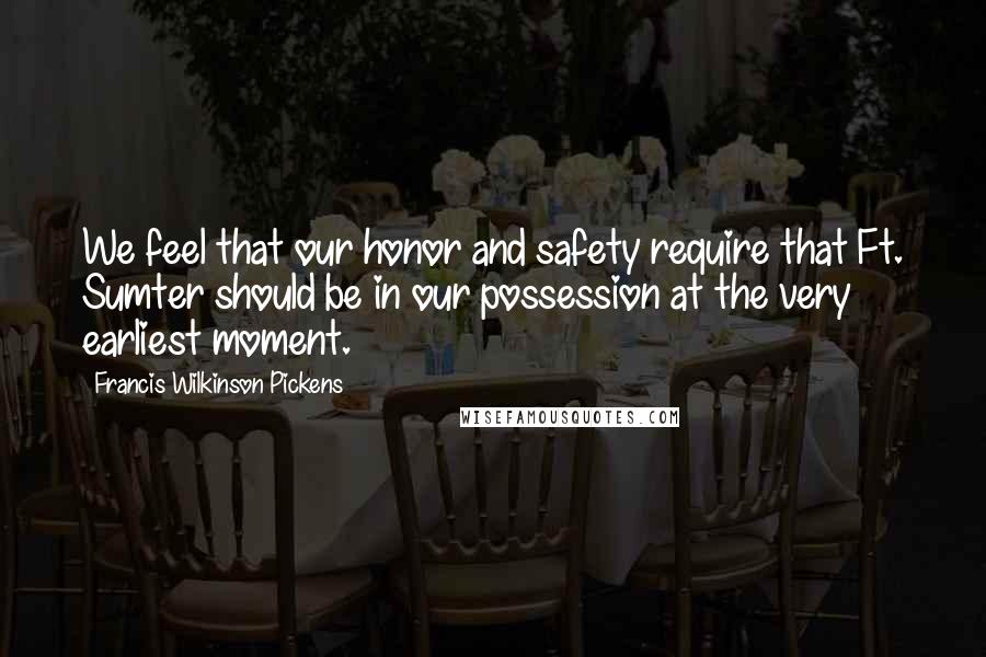 Francis Wilkinson Pickens Quotes: We feel that our honor and safety require that Ft. Sumter should be in our possession at the very earliest moment.