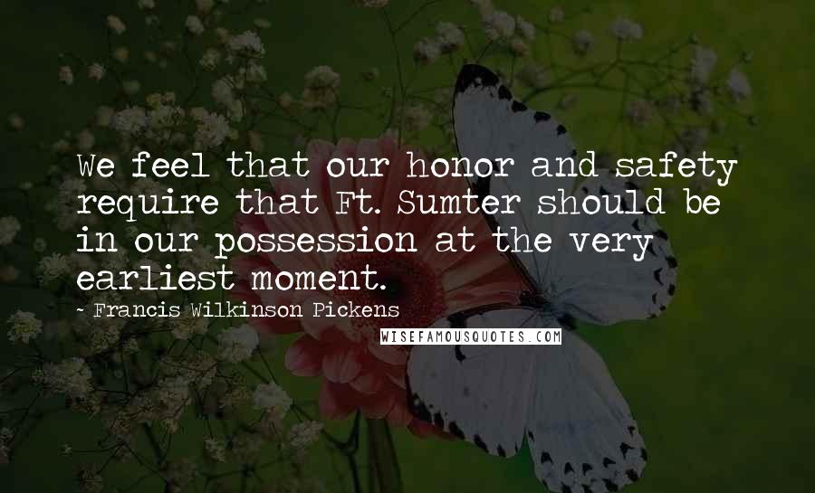 Francis Wilkinson Pickens Quotes: We feel that our honor and safety require that Ft. Sumter should be in our possession at the very earliest moment.