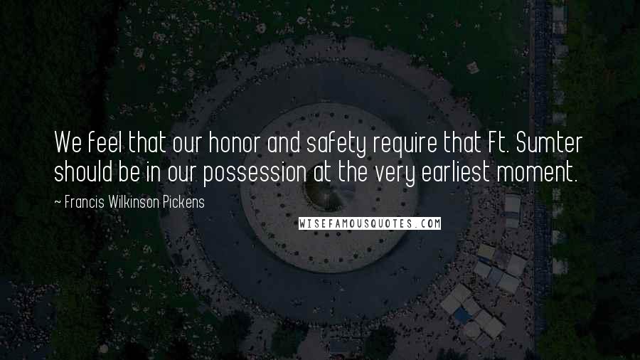 Francis Wilkinson Pickens Quotes: We feel that our honor and safety require that Ft. Sumter should be in our possession at the very earliest moment.