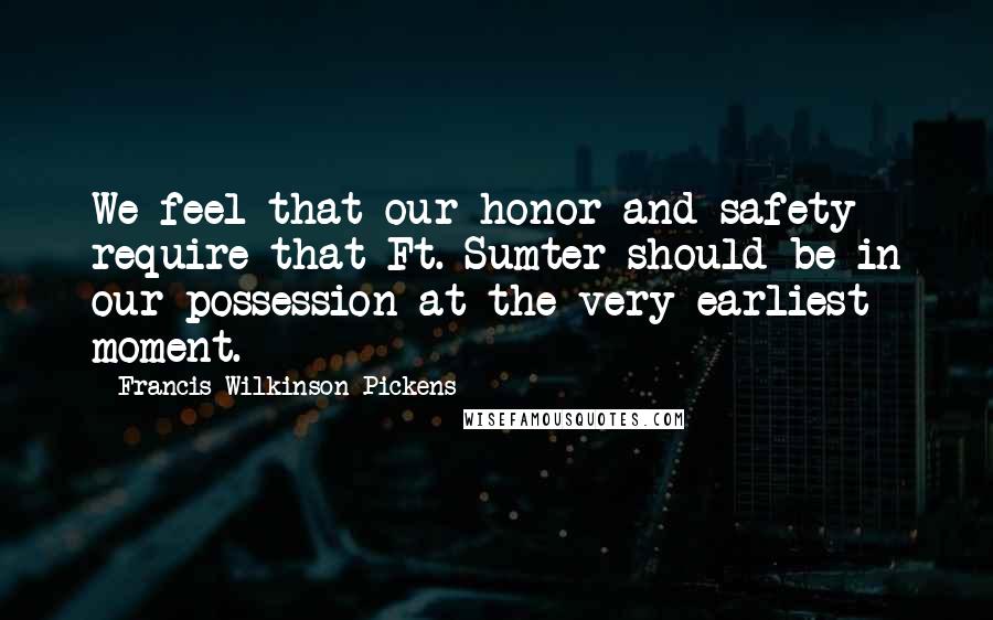 Francis Wilkinson Pickens Quotes: We feel that our honor and safety require that Ft. Sumter should be in our possession at the very earliest moment.
