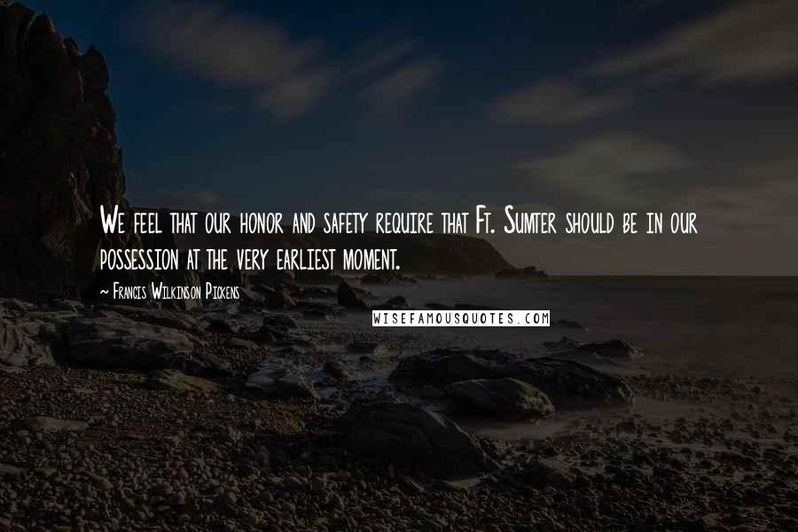 Francis Wilkinson Pickens Quotes: We feel that our honor and safety require that Ft. Sumter should be in our possession at the very earliest moment.