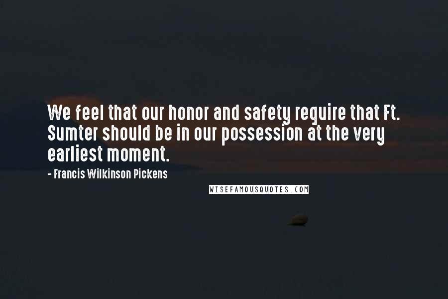 Francis Wilkinson Pickens Quotes: We feel that our honor and safety require that Ft. Sumter should be in our possession at the very earliest moment.