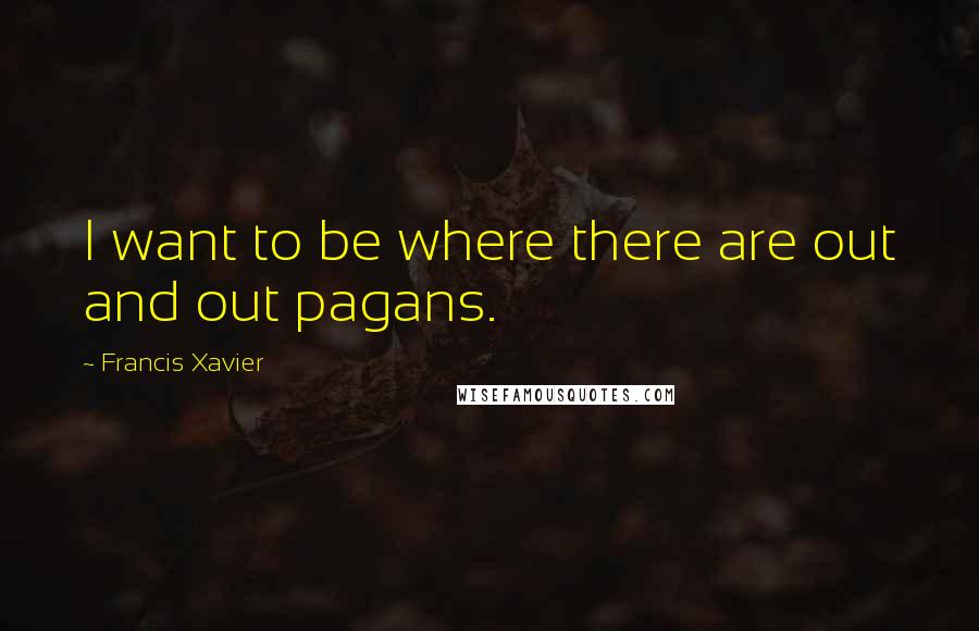 Francis Xavier Quotes: I want to be where there are out and out pagans.