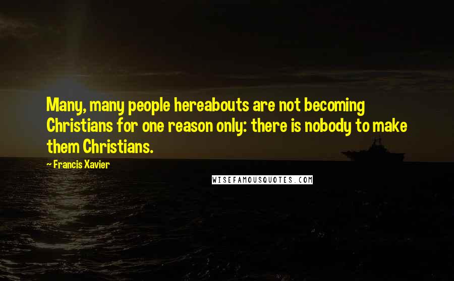 Francis Xavier Quotes: Many, many people hereabouts are not becoming Christians for one reason only: there is nobody to make them Christians.