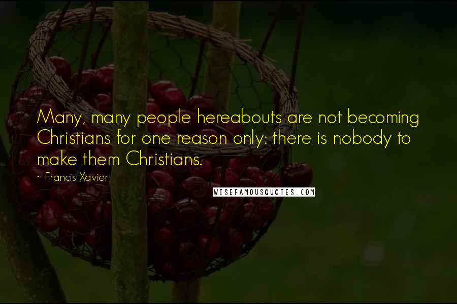 Francis Xavier Quotes: Many, many people hereabouts are not becoming Christians for one reason only: there is nobody to make them Christians.