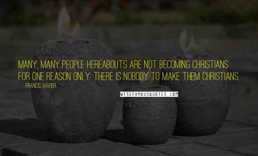 Francis Xavier Quotes: Many, many people hereabouts are not becoming Christians for one reason only: there is nobody to make them Christians.