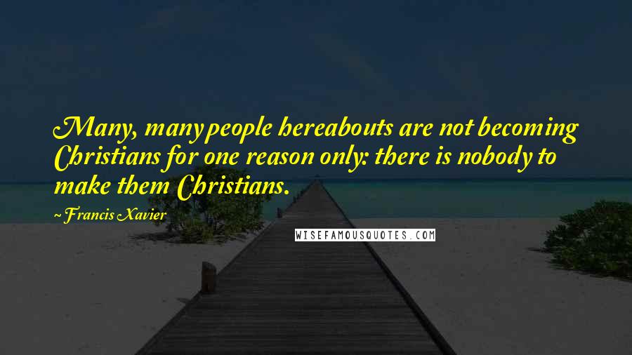 Francis Xavier Quotes: Many, many people hereabouts are not becoming Christians for one reason only: there is nobody to make them Christians.