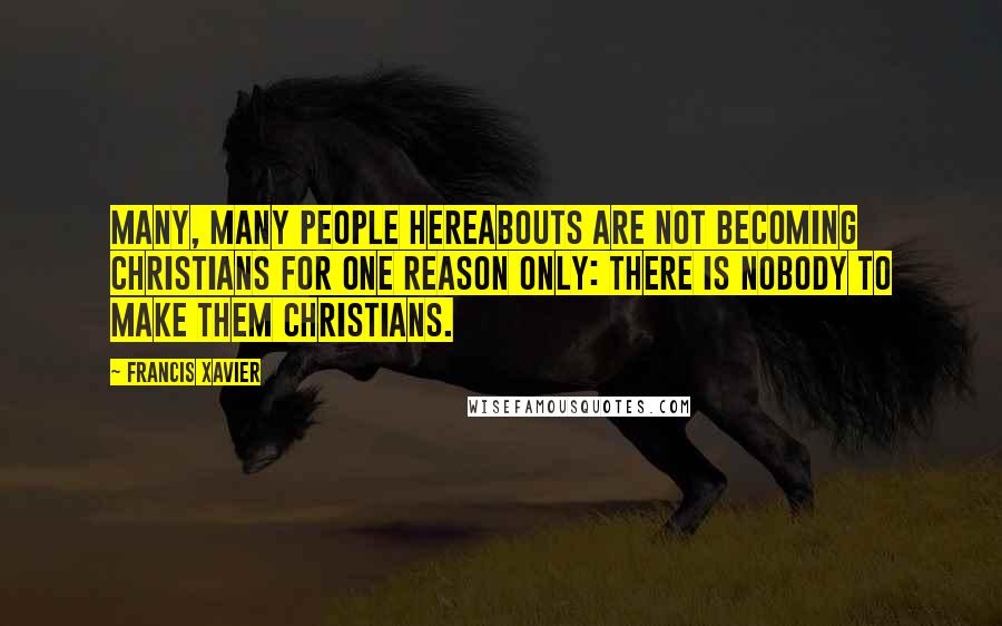 Francis Xavier Quotes: Many, many people hereabouts are not becoming Christians for one reason only: there is nobody to make them Christians.