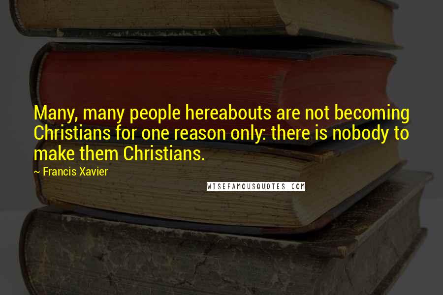 Francis Xavier Quotes: Many, many people hereabouts are not becoming Christians for one reason only: there is nobody to make them Christians.