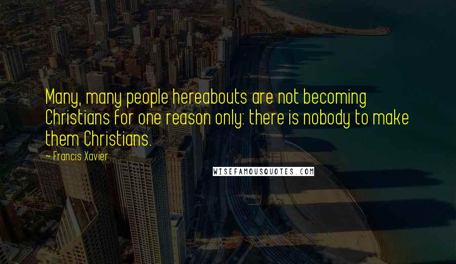 Francis Xavier Quotes: Many, many people hereabouts are not becoming Christians for one reason only: there is nobody to make them Christians.