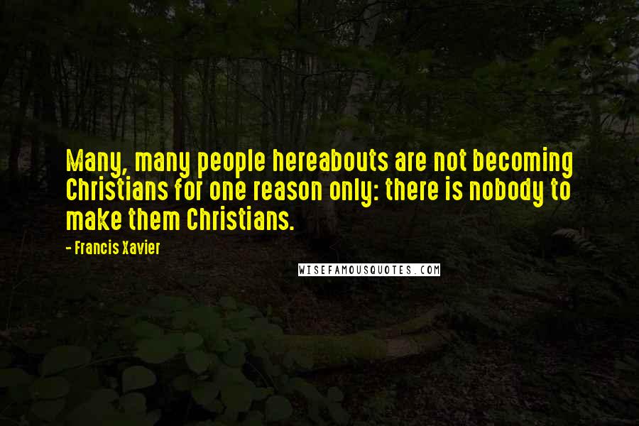 Francis Xavier Quotes: Many, many people hereabouts are not becoming Christians for one reason only: there is nobody to make them Christians.