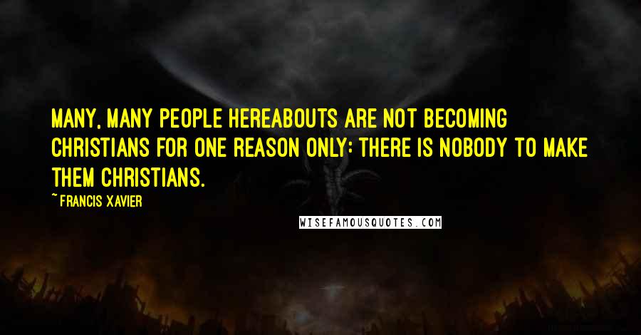 Francis Xavier Quotes: Many, many people hereabouts are not becoming Christians for one reason only: there is nobody to make them Christians.