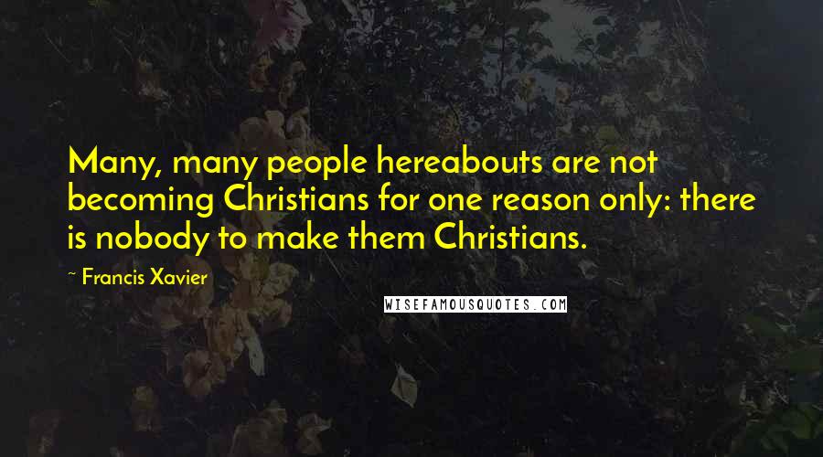 Francis Xavier Quotes: Many, many people hereabouts are not becoming Christians for one reason only: there is nobody to make them Christians.
