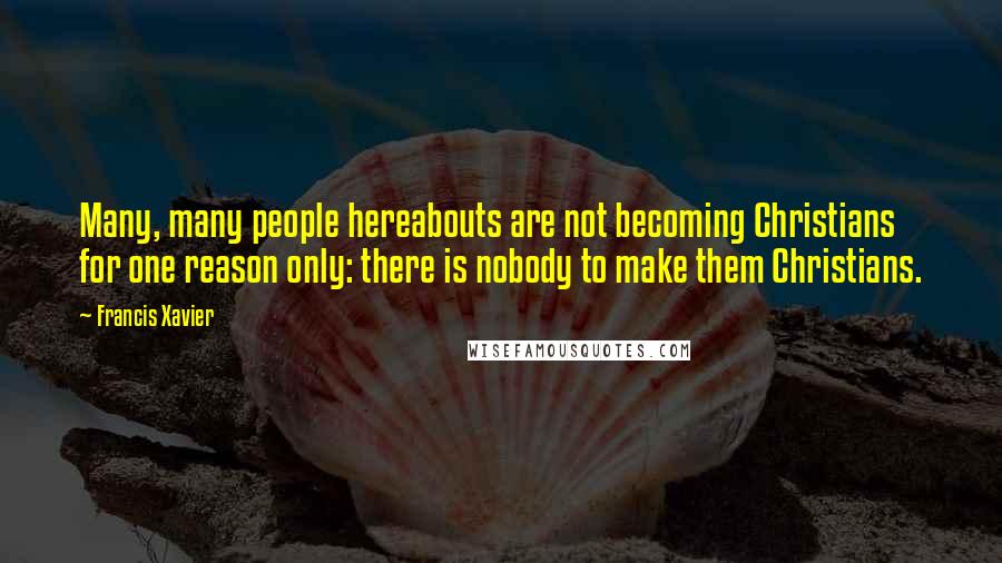 Francis Xavier Quotes: Many, many people hereabouts are not becoming Christians for one reason only: there is nobody to make them Christians.