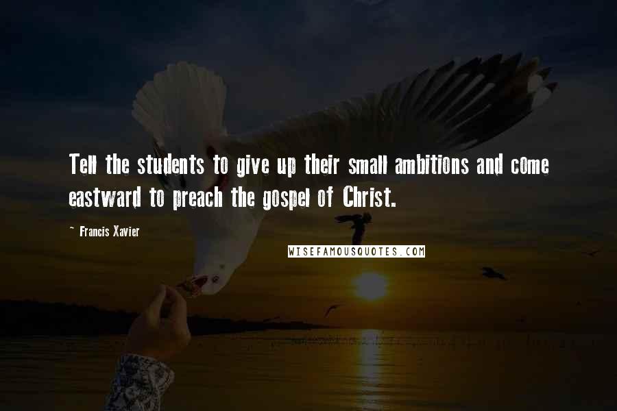 Francis Xavier Quotes: Tell the students to give up their small ambitions and come eastward to preach the gospel of Christ.