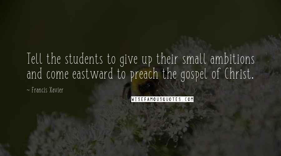 Francis Xavier Quotes: Tell the students to give up their small ambitions and come eastward to preach the gospel of Christ.