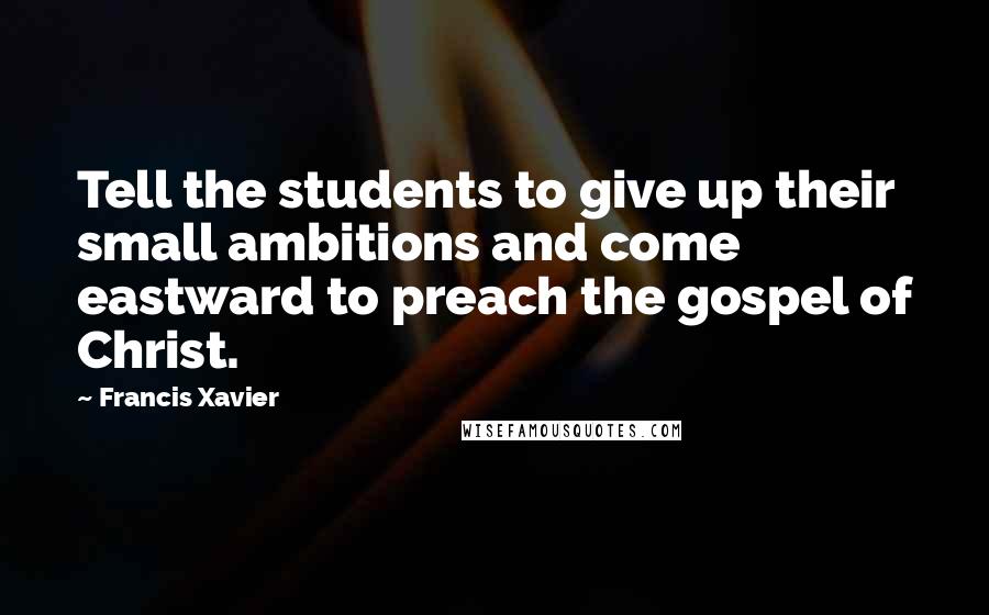 Francis Xavier Quotes: Tell the students to give up their small ambitions and come eastward to preach the gospel of Christ.