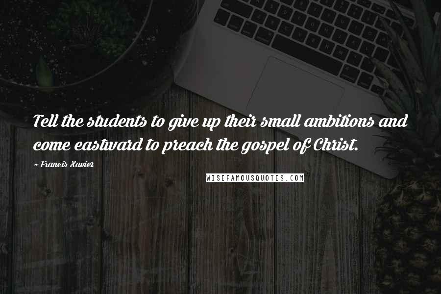 Francis Xavier Quotes: Tell the students to give up their small ambitions and come eastward to preach the gospel of Christ.