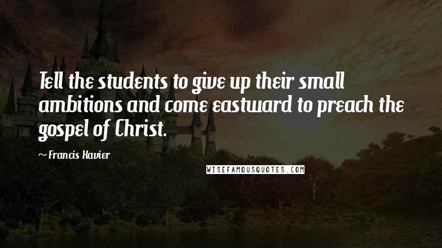 Francis Xavier Quotes: Tell the students to give up their small ambitions and come eastward to preach the gospel of Christ.