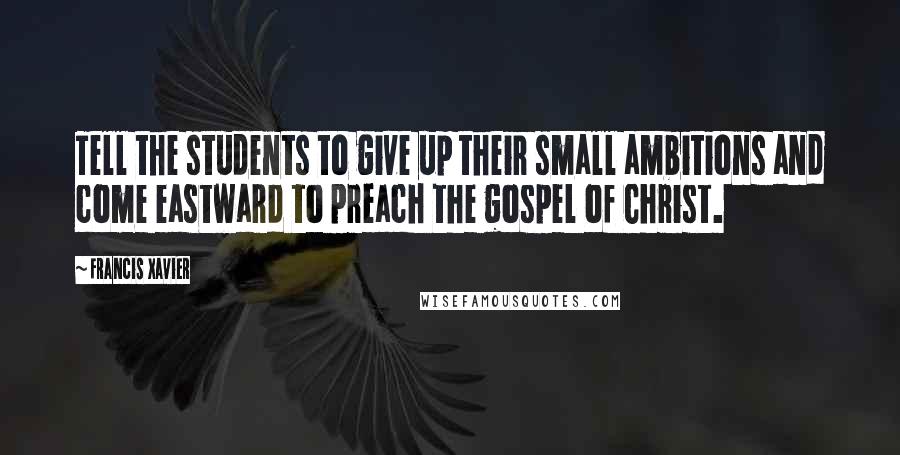 Francis Xavier Quotes: Tell the students to give up their small ambitions and come eastward to preach the gospel of Christ.