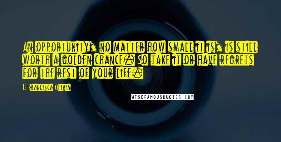 Francisca Olivia Quotes: An opportunity, no matter how small it is, is still worth a golden chance. So take it or have regrets for the rest of your life.