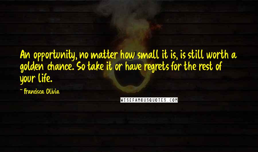 Francisca Olivia Quotes: An opportunity, no matter how small it is, is still worth a golden chance. So take it or have regrets for the rest of your life.