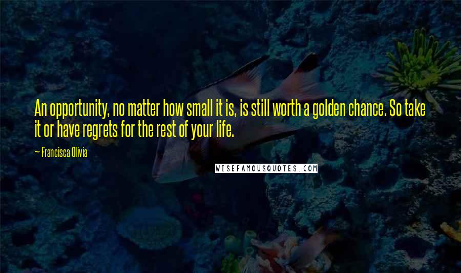 Francisca Olivia Quotes: An opportunity, no matter how small it is, is still worth a golden chance. So take it or have regrets for the rest of your life.