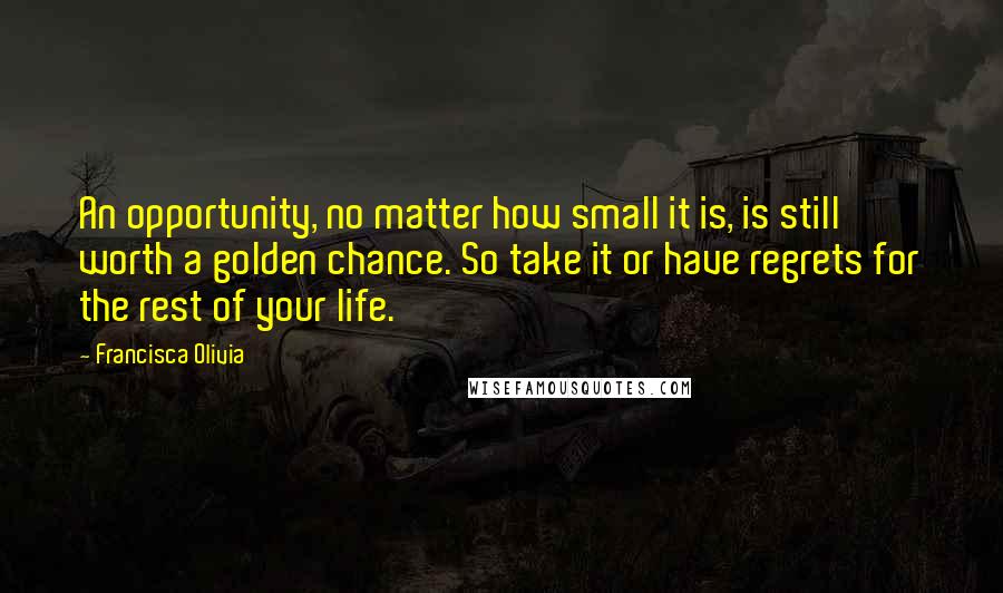 Francisca Olivia Quotes: An opportunity, no matter how small it is, is still worth a golden chance. So take it or have regrets for the rest of your life.