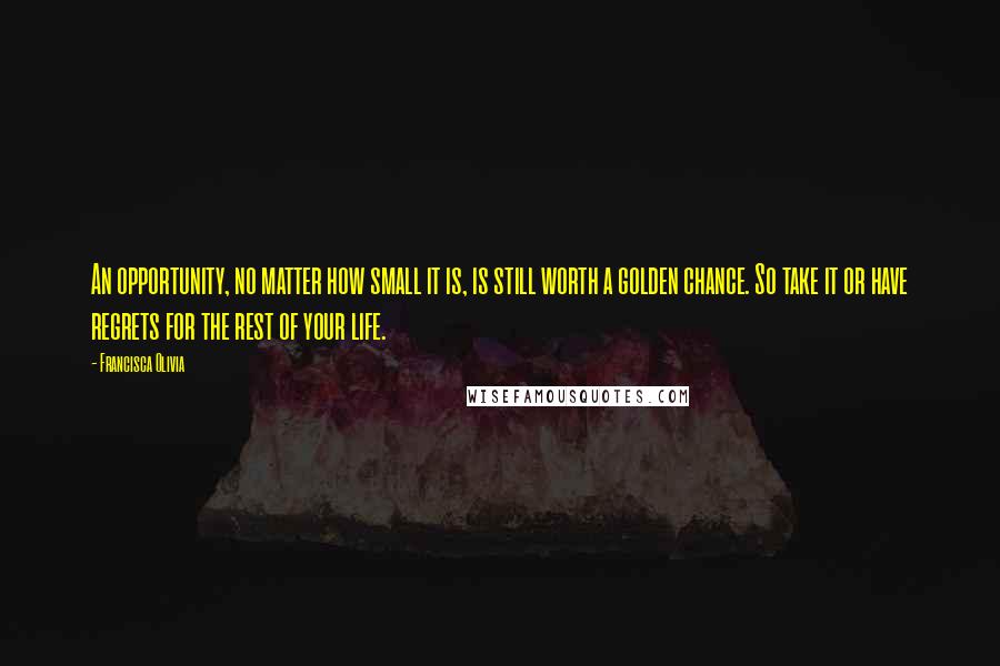 Francisca Olivia Quotes: An opportunity, no matter how small it is, is still worth a golden chance. So take it or have regrets for the rest of your life.