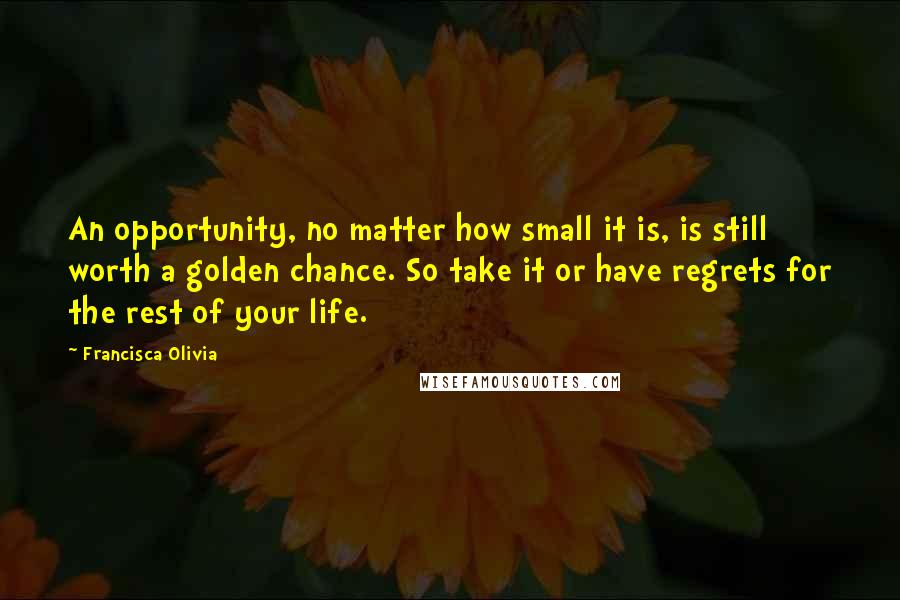 Francisca Olivia Quotes: An opportunity, no matter how small it is, is still worth a golden chance. So take it or have regrets for the rest of your life.