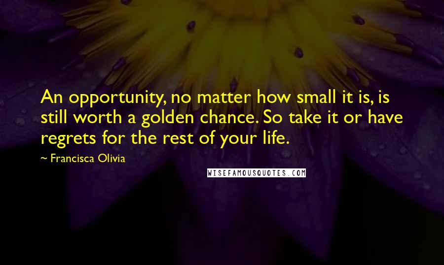 Francisca Olivia Quotes: An opportunity, no matter how small it is, is still worth a golden chance. So take it or have regrets for the rest of your life.