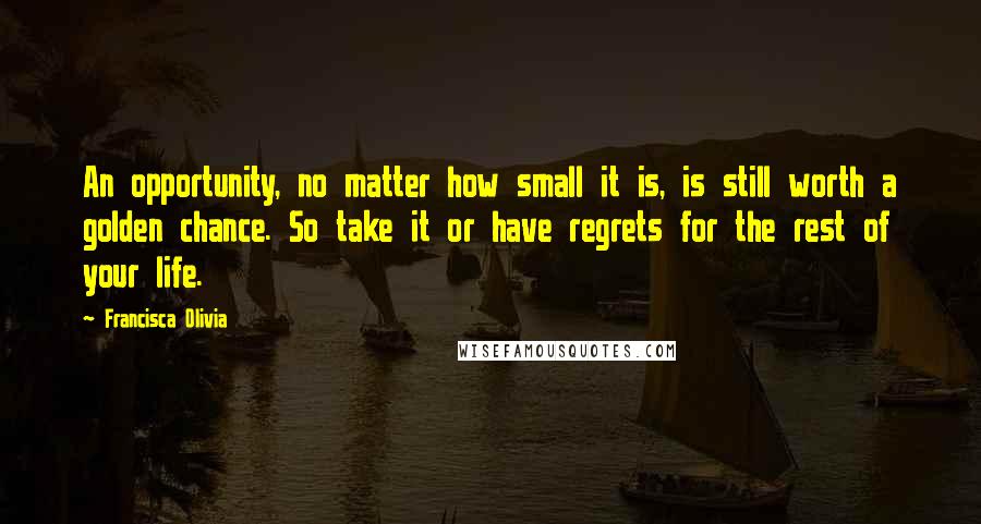 Francisca Olivia Quotes: An opportunity, no matter how small it is, is still worth a golden chance. So take it or have regrets for the rest of your life.