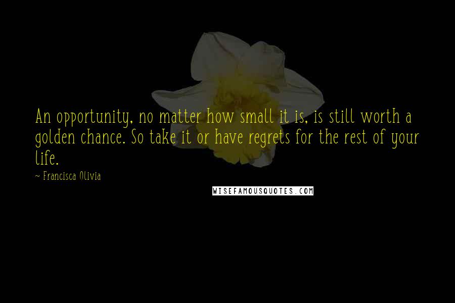 Francisca Olivia Quotes: An opportunity, no matter how small it is, is still worth a golden chance. So take it or have regrets for the rest of your life.