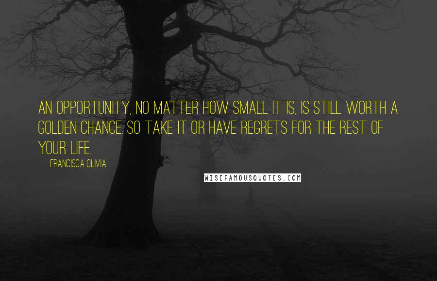 Francisca Olivia Quotes: An opportunity, no matter how small it is, is still worth a golden chance. So take it or have regrets for the rest of your life.