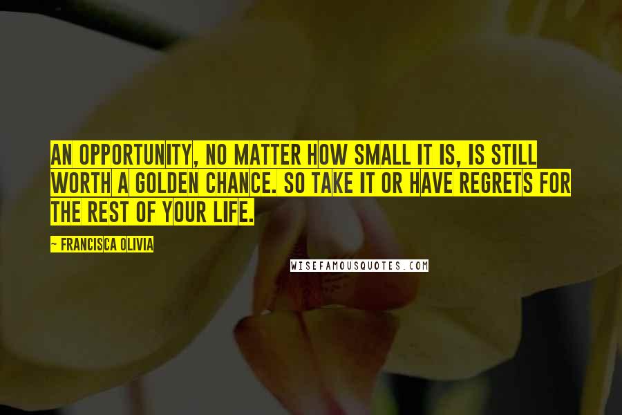 Francisca Olivia Quotes: An opportunity, no matter how small it is, is still worth a golden chance. So take it or have regrets for the rest of your life.