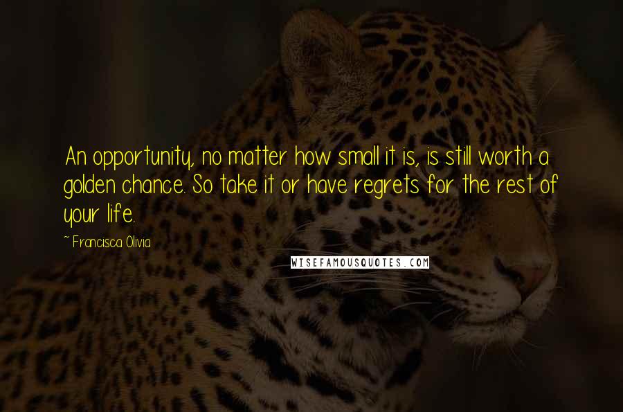 Francisca Olivia Quotes: An opportunity, no matter how small it is, is still worth a golden chance. So take it or have regrets for the rest of your life.