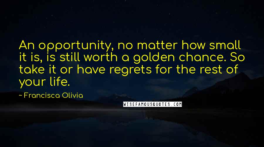 Francisca Olivia Quotes: An opportunity, no matter how small it is, is still worth a golden chance. So take it or have regrets for the rest of your life.