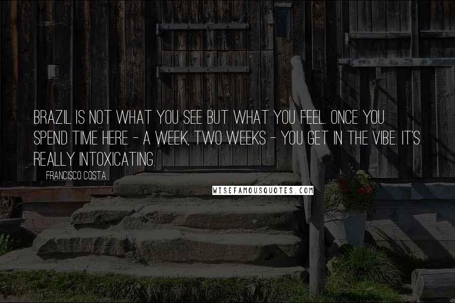 Francisco Costa Quotes: Brazil is not what you see but what you feel. Once you spend time here - a week, two weeks - you get in the vibe. It's really intoxicating.