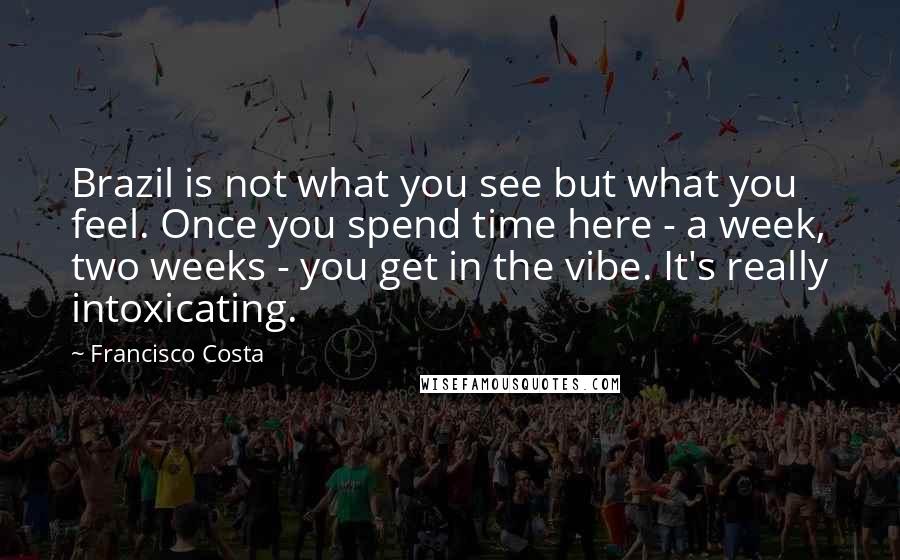 Francisco Costa Quotes: Brazil is not what you see but what you feel. Once you spend time here - a week, two weeks - you get in the vibe. It's really intoxicating.