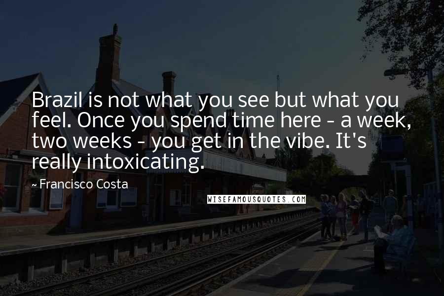 Francisco Costa Quotes: Brazil is not what you see but what you feel. Once you spend time here - a week, two weeks - you get in the vibe. It's really intoxicating.