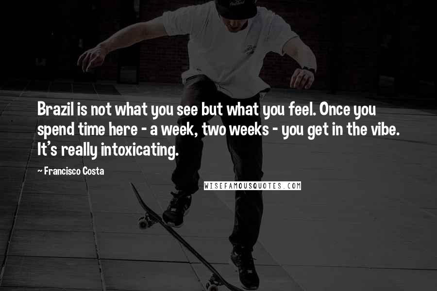 Francisco Costa Quotes: Brazil is not what you see but what you feel. Once you spend time here - a week, two weeks - you get in the vibe. It's really intoxicating.