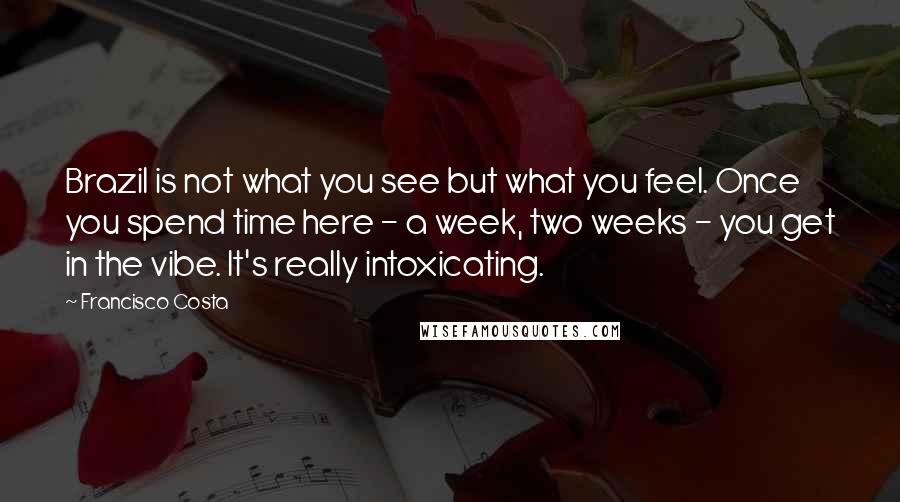 Francisco Costa Quotes: Brazil is not what you see but what you feel. Once you spend time here - a week, two weeks - you get in the vibe. It's really intoxicating.