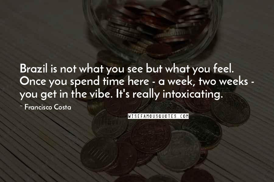 Francisco Costa Quotes: Brazil is not what you see but what you feel. Once you spend time here - a week, two weeks - you get in the vibe. It's really intoxicating.