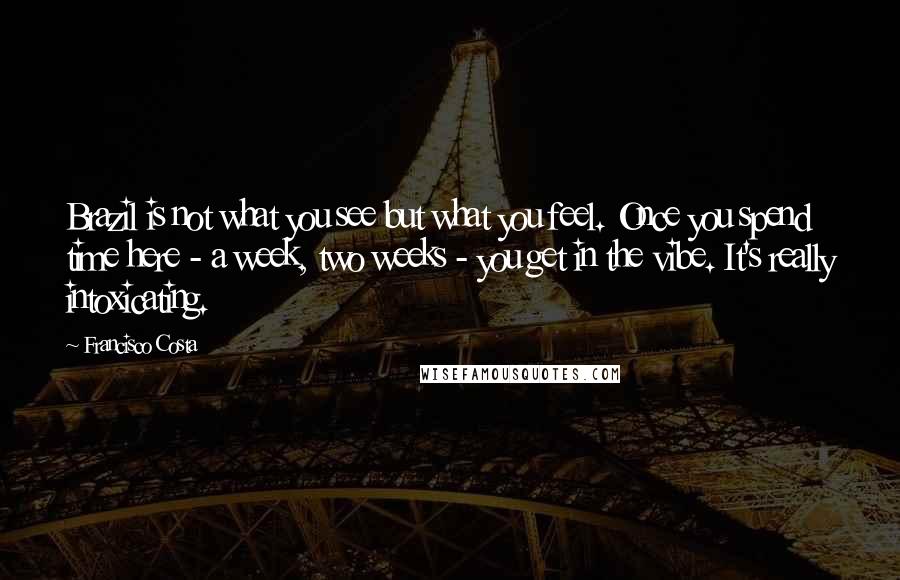 Francisco Costa Quotes: Brazil is not what you see but what you feel. Once you spend time here - a week, two weeks - you get in the vibe. It's really intoxicating.